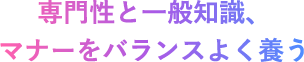専門性と一般知識、マナーをバランスよく養う